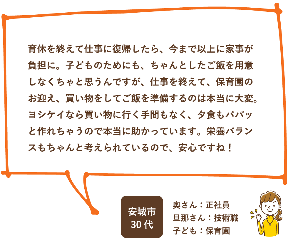 育休を終えて仕事に復帰したら、今まで以上に家事が負担に。子どものためにも、ちゃんとしたご飯を用意しなくちゃと思うんですが、仕事を終えて、保育園のお迎え、買い物をしてご飯を準備するのは本当に大変。ヨシケイなら買い物に行く手間もなく、夕食もパパッと作れちゃうので本当に助かっています。栄養バランスもちゃんと考えられているので、安心ですね！ / 安城市