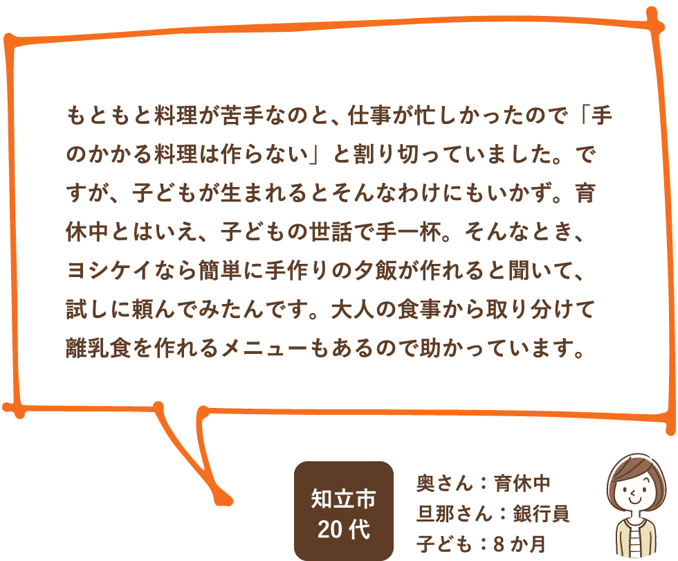 もともと料理が苦手なのと、仕事が忙しかったので「手のかかる料理は作らない」と割り切っていました。ですが、子どもが生まれるとそんなわけにもいかず。育休中とはいえ、子どもの世話で手一杯。そんなとき、ヨシケイなら簡単に手作りの夕飯が作れると聞いて、試しに頼んでみたんです。大人の食事から取り分けて離乳食を作れるメニューもあるので助かっています。 / 知立市