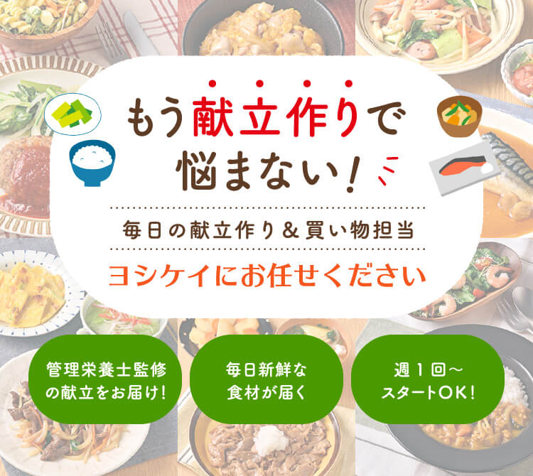 もう献立作りで悩まない毎日の献立作り＆買い物担当 ヨシケイにお任せください 管理栄養士監修の献立をお届け！ 毎日新鮮な食材が届く 週1回～スタートＯＫ！