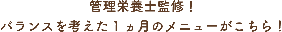 管理栄養士監修！バランスを考えた1ヵ月のメニューがこちら！