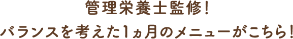 管理栄養士監修！バランスを考えた1ヵ月のメニューがこちら！