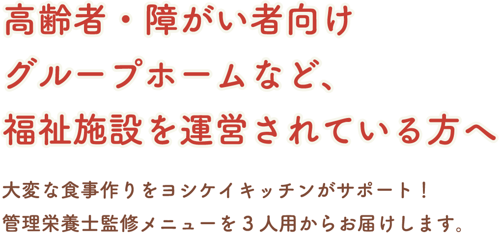 ヨシケイキッチン 高齢者・障がい者向け
グループホームなど、福祉施設を運営されている方へ 大変な食事作りをヨシケイキッチンがサポート！管理栄養士監修メニューを3人用からお届けします。