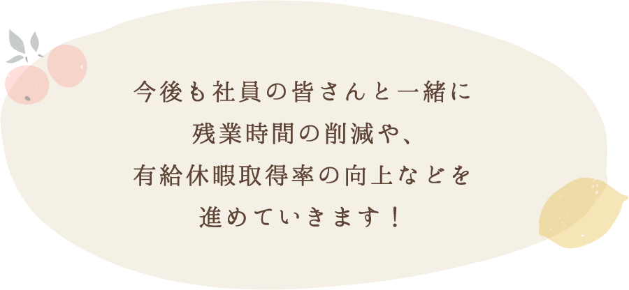 今後も社員の皆さんと一緒に残業時間の削減や、有給休暇取得率の向上などを進めていきます！