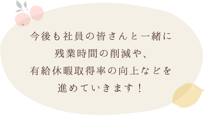 今後も社員の皆さんと一緒に残業時間の削減や、有給休暇取得率の向上などを進めていきます！