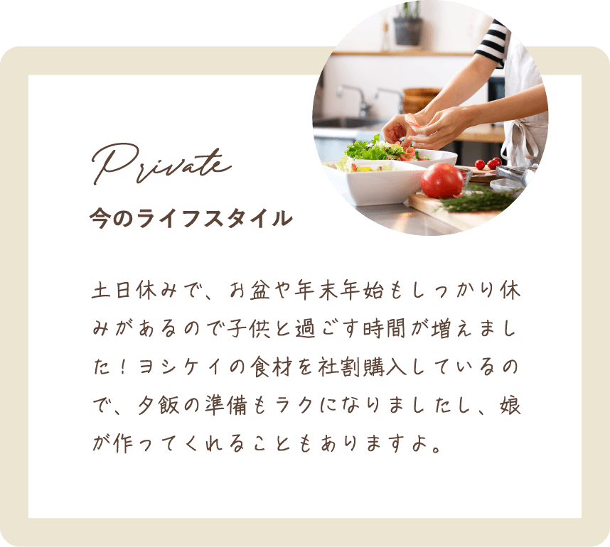 土日休みで、お盆や年末年始もしっかり休みがあるので子供と過ごす時間が増えました！ヨシケイの食材を社割購入しているので、夕飯の準備もラクになりましたし、娘が作ってくれることもありますよ。