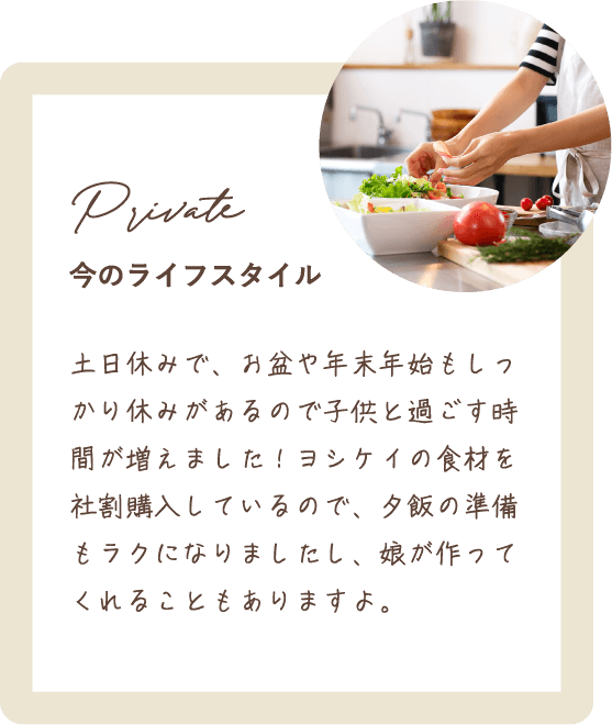 土日休みで、お盆や年末年始もしっかり休みがあるので子供と過ごす時間が増えました！ヨシケイの食材を社割購入しているので、夕飯の準備もラクになりましたし、娘が作ってくれることもありますよ。