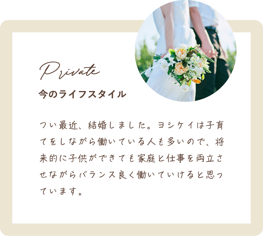 つい最近、結婚しました。ヨシケイは子育てをしながら働いている人も多いので、将来的に子供ができても家庭と仕事を両立させながらバランス良く働いていけると思っています。