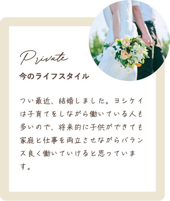 つい最近、結婚しました。ヨシケイは子育てをしながら働いている人も多いので、将来的に子供ができても家庭と仕事を両立させながらバランス良く働いていけると思っています。