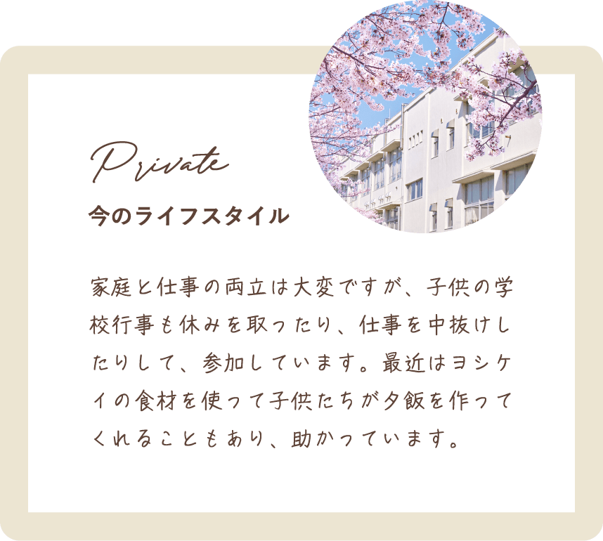 家庭と仕事の両立は大変ですが、子供の学校行事も休みを取ったり、仕事を中抜けしたりして、参加しています。最近はヨシケイの食材を使って子供たちが夕飯を作ってくれることもあり、助かっています。