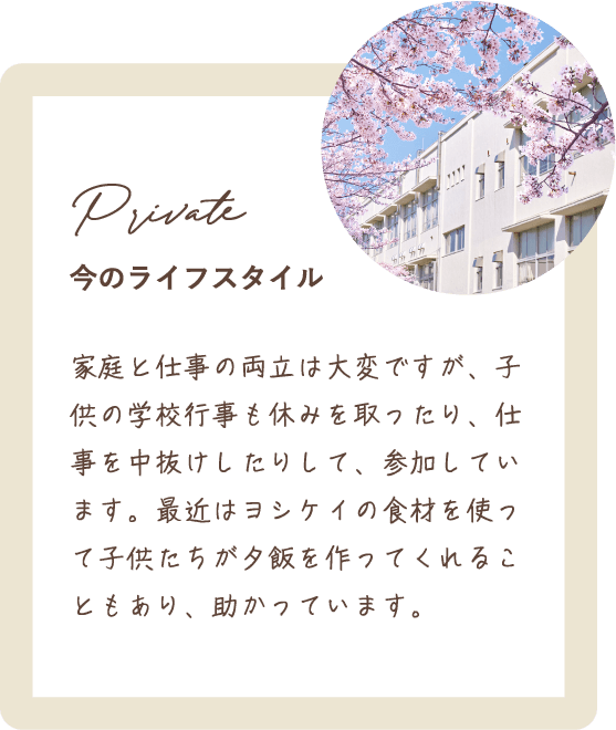 家庭と仕事の両立は大変ですが、子供の学校行事も休みを取ったり、仕事を中抜けしたりして、参加しています。最近はヨシケイの食材を使って子供たちが夕飯を作ってくれることもあり、助かっています。