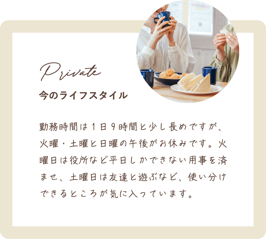 勤務時間は1日9時間と少し長めですが、火曜・土曜と日曜の午後がお休みです。火曜日は役所など平日しかできない用事を済ませ、土曜日は友達と遊ぶなど、使い分けできるところが気に入っています。