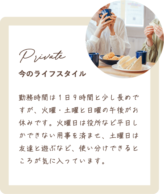 勤務時間は1日9時間と少し長めですが、火曜・土曜と日曜の午後がお休みです。火曜日は役所など平日しかできない用事を済ませ、土曜日は友達と遊ぶなど、使い分けできるところが気に入っています。