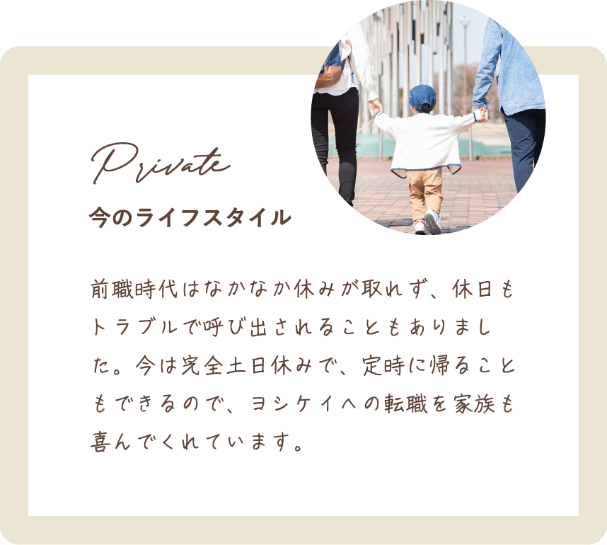 前職時代はなかなか休みが取れず、休日もトラブルで呼び出されることもありました。今は完全土日休みで、定時に帰ることもできるので、ヨシケイへの転職を家族も喜んでくれています。