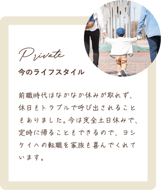 前職時代はなかなか休みが取れず、休日もトラブルで呼び出されることもありました。今は完全土日休みで、定時に帰ることもできるので、ヨシケイへの転職を家族も喜んでくれています。