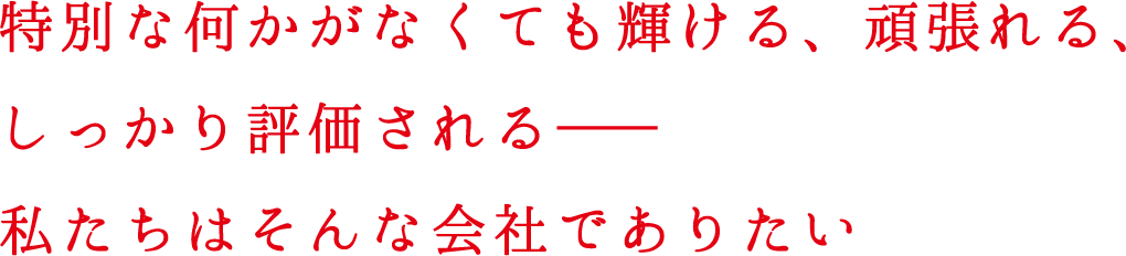 特別な何かがなくても輝ける、頑張れる、しっかり評価される――私たちはそんな会社でありたい