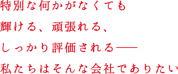 特別な何かがなくても輝ける、頑張れる、しっかり評価される――私たちはそんな会社でありたい